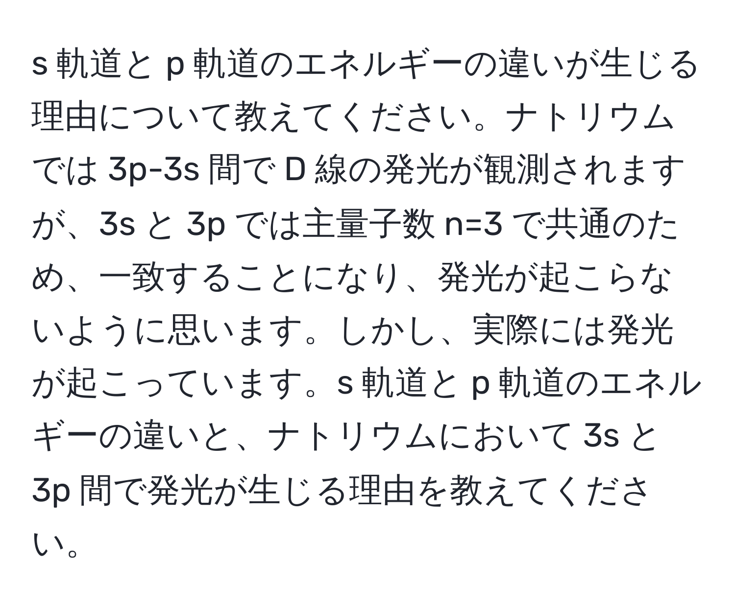 軌道と p 軌道のエネルギーの違いが生じる理由について教えてください。ナトリウムでは 3p-3s 間で D 線の発光が観測されますが、3s と 3p では主量子数 n=3 で共通のため、一致することになり、発光が起こらないように思います。しかし、実際には発光が起こっています。s 軌道と p 軌道のエネルギーの違いと、ナトリウムにおいて 3s と 3p 間で発光が生じる理由を教えてください。