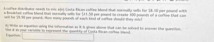 A coffee distributor needs to mix a(n) Costa Rican coffee blend that normally sells for $8.10 per pound with 
a Breakfast coffee blend that normally sells for $11.50 per pound to create 100 pounds of a coffee that can 
sell for $9.90 per pound. How many pounds of each kind of coffee should they mix? 
A) Write an equation using the information as it is given above that can be solved to answer the question. 
Use æ as your variable to represent the quantity of Costa Rican coffee blend. 
Equation: