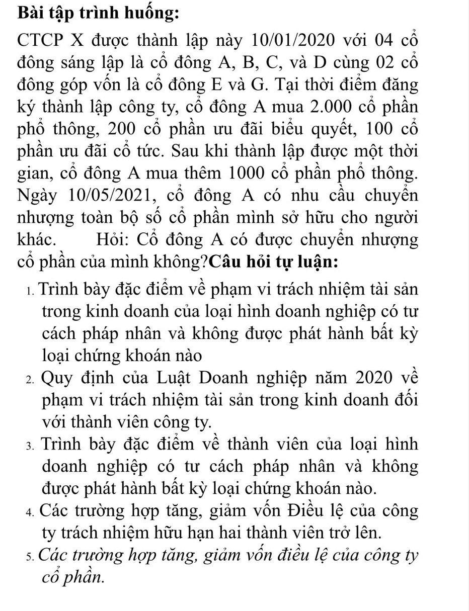 Bài tập trình huống: 
CTCP X được thành lập này 10/01/2020 với 04 cổ 
đông sáng lập là cổ đông A, B, C, và D cùng 02 cổ 
đông góp vốn là cổ đông E và G. Tại thời điểm đăng 
ký thành lập công ty, cổ đông A mua 2.000 cổ phần 
phổ thông, 200 cổ phần ưu đãi biểu quyết, 100 cổ 
phần ưu đãi cổ tức. Sau khi thành lập được một thời 
gian, cổ đông A mua thêm 1000 cổ phần phồ thông. 
Ngày 10/05/2021, cổ đông A có nhu cầu chuyền 
nhượng toàn bộ số cổ phần mình sở hữu cho người 
khác. Hỏi: Cổ đông A có được chuyền nhượng 
cổ phần của mình không?Câu hỏi tự luận: 
1. Trình bày đặc điểm về phạm vi trách nhiệm tài sản 
trong kinh doanh của loại hình doanh nghiệp có tư 
cách pháp nhân và không được phát hành bất kỳ 
loại chứng khoán nào 
2. Quy định của Luật Doanh nghiệp năm 2020 về 
phạm vi trách nhiệm tài sản trong kinh doanh đối 
với thành viên công ty. 
3. Trình bày đặc điểm về thành viên của loại hình 
doanh nghiệp có tư cách pháp nhân và không 
được phát hành bất kỳ loại chứng khoán nào. 
4. Các trường hợp tăng, giảm vốn Điều lệ của công 
ty trách nhiệm hữu hạn hai thành viên trở lên. 
s. Các trường hợp tăng, giảm vốn điều lệ của công ty 
cổ phần.