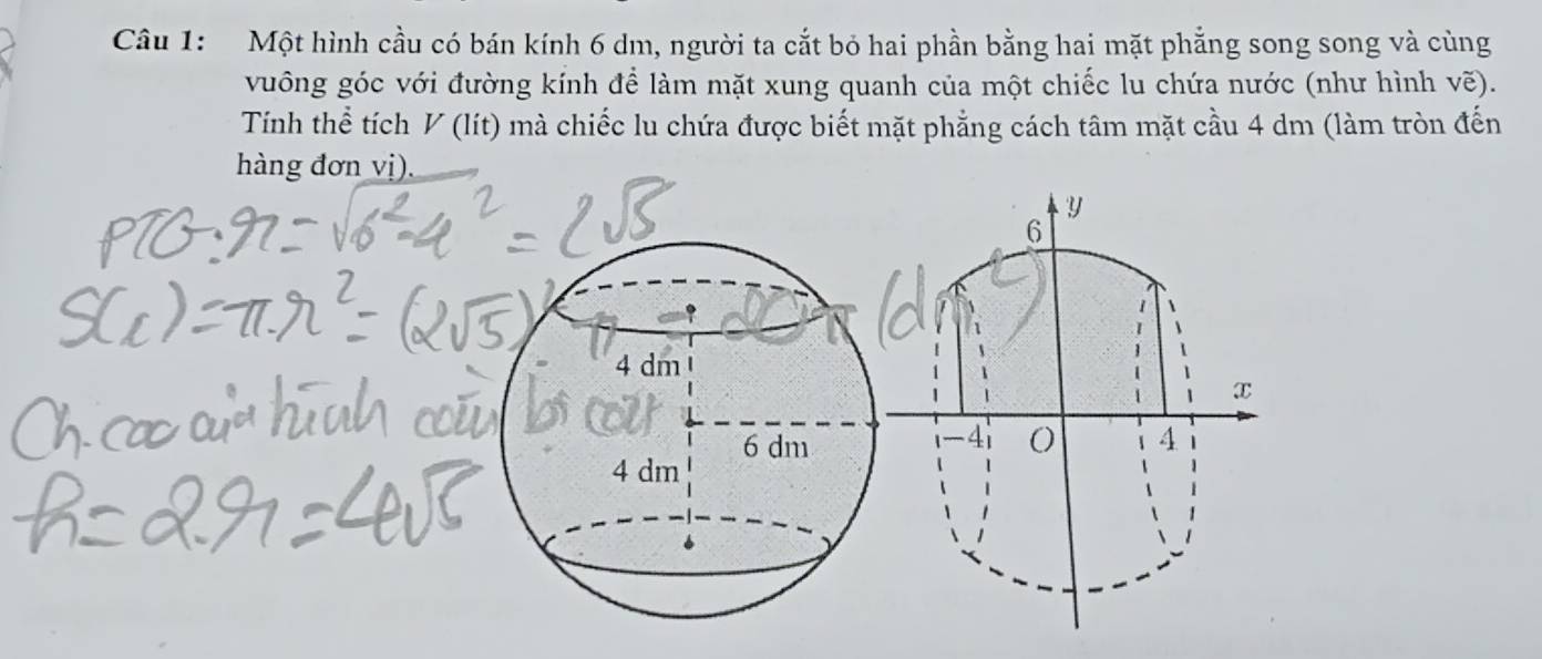 Một hình cầu có bán kính 6 dm, người ta cắt bỏ hai phần bằng hai mặt phẳng song song và cùng 
vuông góc với đường kính để làm mặt xung quanh của một chiếc lu chứa nước (như hình vẽ). 
Tính thể tích V (lít) mà chiếc lu chứa được biết mặt phẳng cách tâm mặt cầu 4 dm (làm tròn đến 
hàng đơn vị).