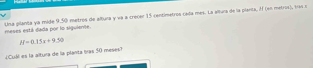 Hallar Sál 
Una planta ya mide 9.50 metros de altura y va a crecer 15 centímetros cada mes. La altura de la planta, H (en metros), tras x
meses está dada por lo siguiente.
H=0.15x+9.50
¿Cuál es la altura de la planta tras 50 meses?