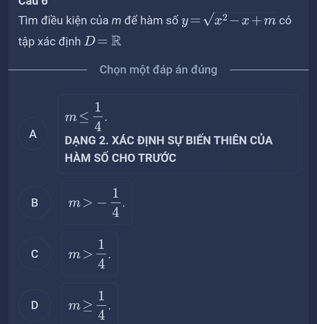 Cauo
Tìm điều kiện của m để hàm số y=sqrt(x^2-x+m) có
tập xác định D=R
Chọn một đáp án đúng
m≤  1/4 .
A
DẠNG 2. XÁC ĐỊNH Sự BIẾN THIÊN CủA
HÀM SỐ CHO TRƯỚC
B m>- 1/4 .
C m> 1/4 .
D m≥  1/4 .