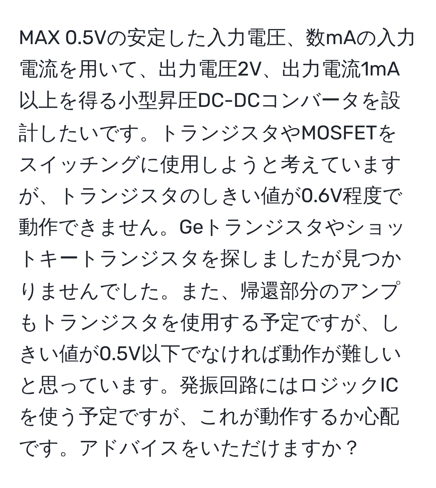 MAX 0.5Vの安定した入力電圧、数mAの入力電流を用いて、出力電圧2V、出力電流1mA以上を得る小型昇圧DC-DCコンバータを設計したいです。トランジスタやMOSFETをスイッチングに使用しようと考えていますが、トランジスタのしきい値が0.6V程度で動作できません。Geトランジスタやショットキートランジスタを探しましたが見つかりませんでした。また、帰還部分のアンプもトランジスタを使用する予定ですが、しきい値が0.5V以下でなければ動作が難しいと思っています。発振回路にはロジックICを使う予定ですが、これが動作するか心配です。アドバイスをいただけますか？