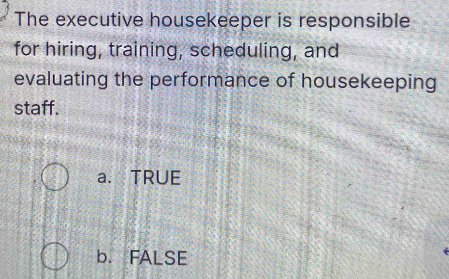 The executive housekeeper is responsible
for hiring, training, scheduling, and
evaluating the performance of housekeeping
staff.
a. TRUE
b. FALSE