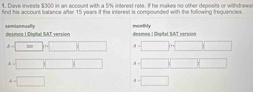 Dave invests $300 in an account with a 5% interest rate. If he makes no other deposits or withdrawa 
find his account balance after 15 years if the interest is compounded with the following frequencies. 
semiannually monthly 
desmos | Digital SAT version desmos | Digital SAT version
A= 1 300 k(1+□ ) □ A=□ (1+□ )□
A=□ A=□
A=□
A=□