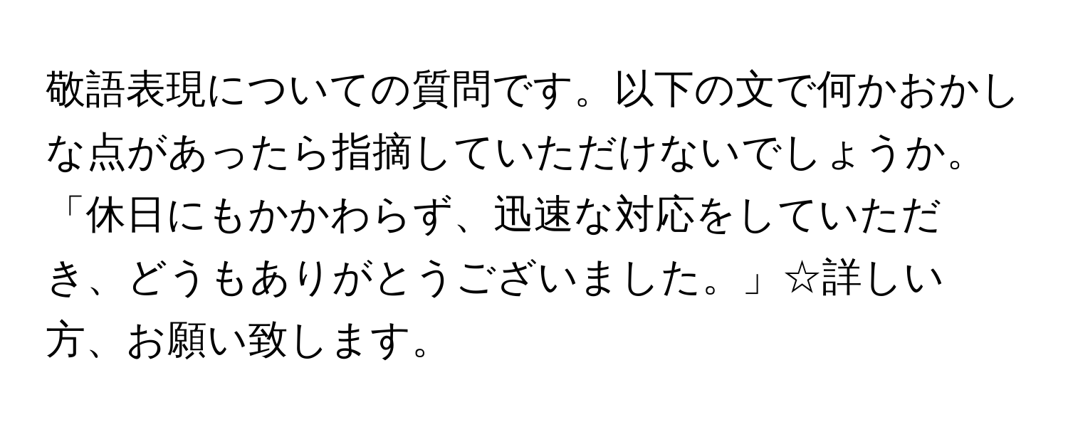 敬語表現についての質問です。以下の文で何かおかしな点があったら指摘していただけないでしょうか。「休日にもかかわらず、迅速な対応をしていただき、どうもありがとうございました。」☆詳しい方、お願い致します。