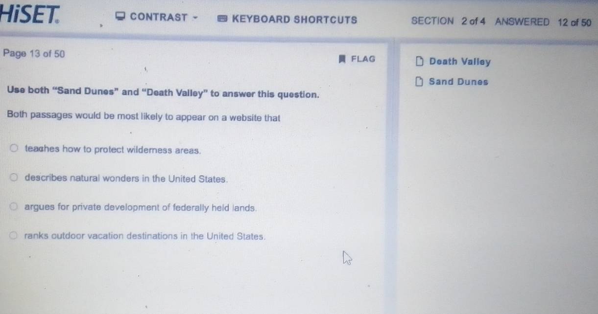 HiSET. CONTRAST KEYBOARD SHORTCUTS SECTION 2 of 4 ANSWERED 12 of 50
Page 13 of 50 Death Valley
FLAG
Sand Dunes
Use both “Sand Dunes” and “Death Valley” to answer this question.
Both passages would be most likely to appear on a website that
teaches how to protect wilderness areas.
describes natural wonders in the United States.
argues for private development of federally held lands.
ranks outdoor vacation destinations in the United States.