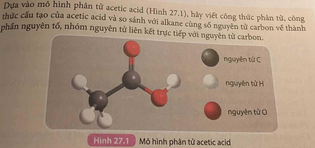 Dựa vào mô hình phân tử acetic acid (Hình 27.1), hãy viết công thức phân tử, công 
thức cấu tạo của acetic acid và so sánh với alkane cùng số nguyên tử carbon về thành 
phần nguyên tố, nhóm nguyên tử liên kết trực ti 
Hình 27.1 ) Mô hình phân tử acetic acid