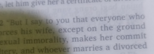 let him give her a certinca 
2 “But I say to you that everyone who 
orces his wife, except on the ground 
exual immorality, makes her commit 
tery, and whoever marries a divorced