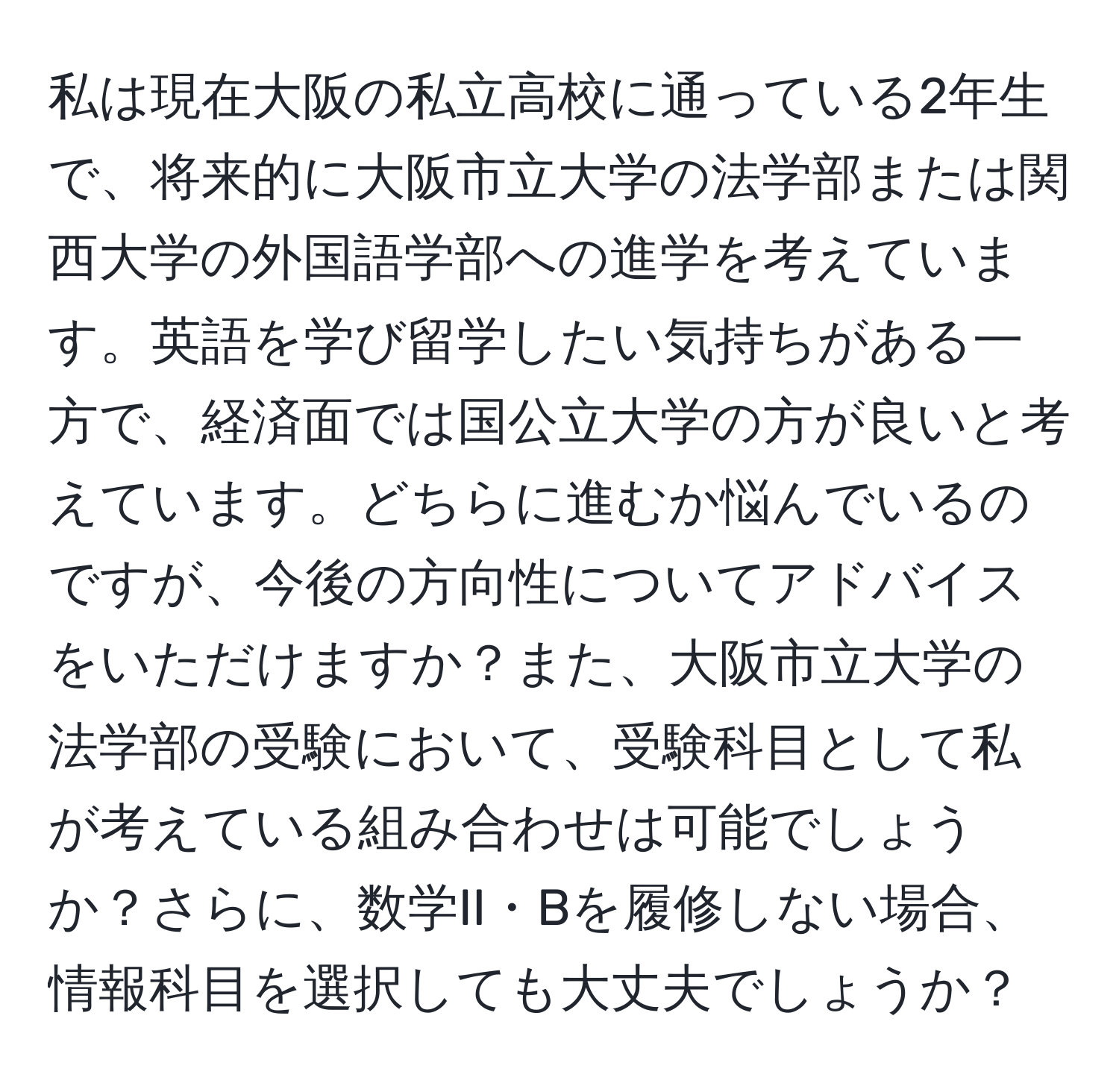 私は現在大阪の私立高校に通っている2年生で、将来的に大阪市立大学の法学部または関西大学の外国語学部への進学を考えています。英語を学び留学したい気持ちがある一方で、経済面では国公立大学の方が良いと考えています。どちらに進むか悩んでいるのですが、今後の方向性についてアドバイスをいただけますか？また、大阪市立大学の法学部の受験において、受験科目として私が考えている組み合わせは可能でしょうか？さらに、数学II・Bを履修しない場合、情報科目を選択しても大丈夫でしょうか？