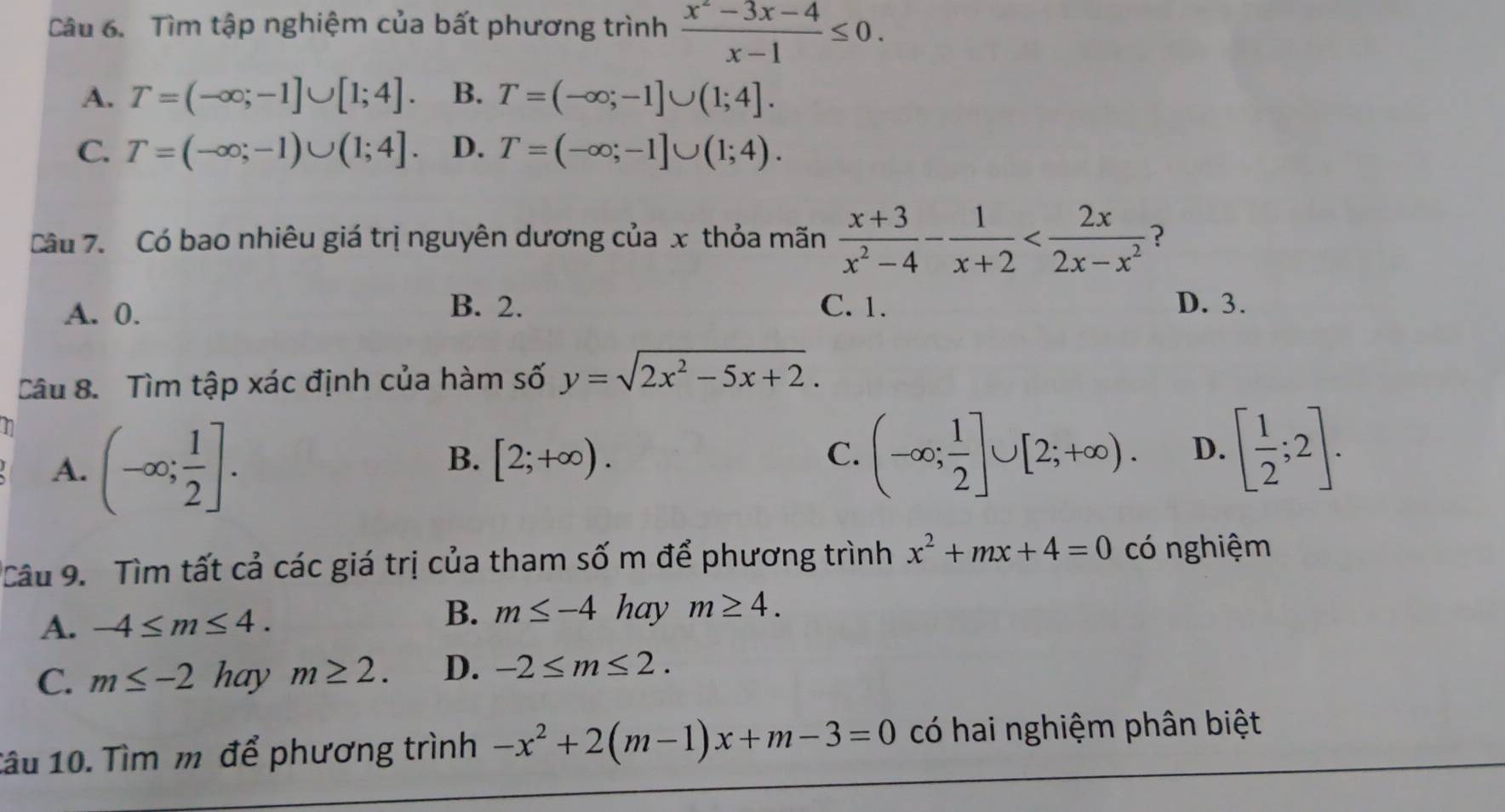 Tìm tập nghiệm của bất phương trình  (x^2-3x-4)/x-1 ≤ 0.
A. T=(-∈fty ;-1]∪ [1;4]. B. T=(-∈fty ;-1]∪ (1;4].
C. T=(-∈fty ;-1)∪ (1;4]. D. T=(-∈fty ;-1]∪ (1;4). 
Câu 7. Có bao nhiêu giá trị nguyên dương của x thỏa mãn  (x+3)/x^2-4 - 1/x+2  ?
A. 0.
B. 2. C. 1. D. 3.
Câu 8. Tìm tập xác định của hàm số y=sqrt(2x^2-5x+2). 
1 (-∈fty ; 1/2 ]. 
A.
B. [2;+∈fty ). C. (-∈fty ; 1/2 ]∪ [2;+∈fty ). D. [ 1/2 ;2]. 
Câu 9. Tìm tất cả các giá trị của tham số m để phương trình x^2+mx+4=0 có nghiệm
B. m≤ -4 hay
A. -4≤ m≤ 4. m≥ 4.
C. m≤ -2 hay m≥ 2. D. -2≤ m≤ 2. 
1âu 10. Tìm m để phương trình -x^2+2(m-1)x+m-3=0 có hai nghiệm phân biệt