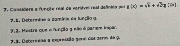 Considere a função real de variável real definida por g(x)=sqrt(6)+sqrt(2)tg(2x). 
7.1. Determine o domínio da função g. 
7.2. Mostre que a função g não é par em ímpar. 
7.3. Determine a expressão geral dos zeros de g.