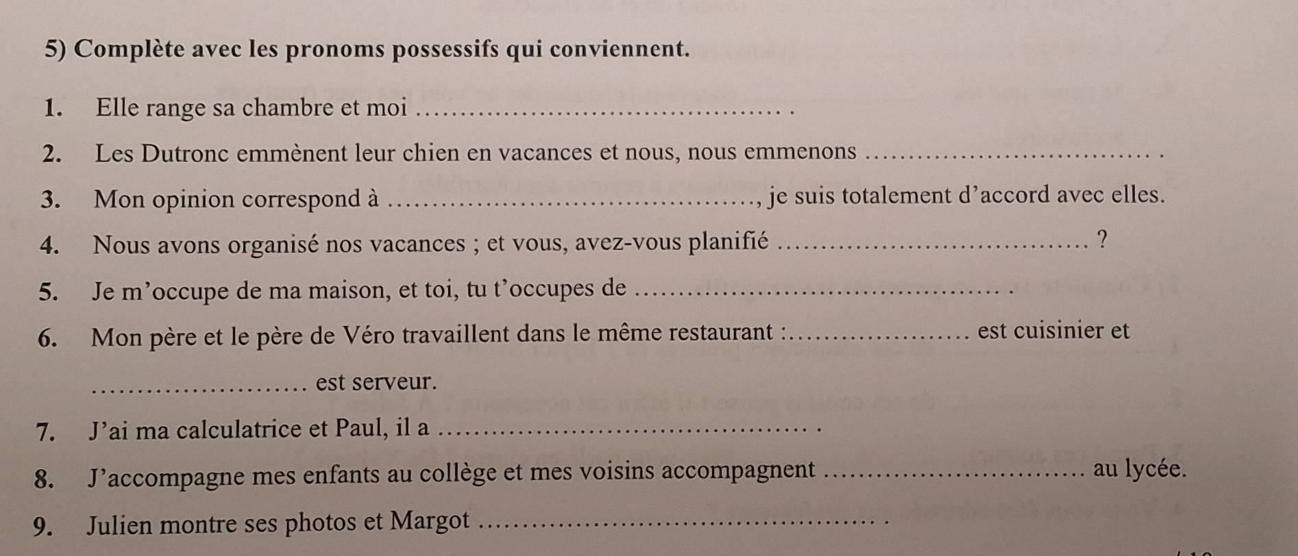 Complète avec les pronoms possessifs qui conviennent. 
1. Elle range sa chambre et moi_ 
2. Les Dutronc emmènent leur chien en vacances et nous, nous emmenons_ 
3. Mon opinion correspond à _je suis totalement d’accord avec elles. 
4. Nous avons organisé nos vacances ; et vous, avez-vous planifié _? 
5. Je m’occupe de ma maison, et toi, tu t’occupes de_ 
6. Mon père et le père de Véro travaillent dans le même restaurant :_ est cuisinier et 
_est serveur. 
7. J’ai ma calculatrice et Paul, il a_ 
8. J’accompagne mes enfants au collège et mes voisins accompagnent _au lycée. 
9. Julien montre ses photos et Margot_