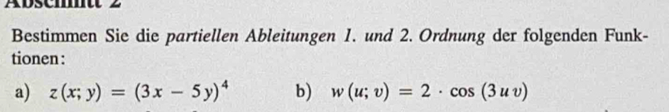 Aoscmntt 2 
Bestimmen Sie die partiellen Ableitungen 1. und 2. Ordnung der folgenden Funk- 
tionen : 
a) z(x;y)=(3x-5y)^4 b) w(u;v)=2· cos (3uv)