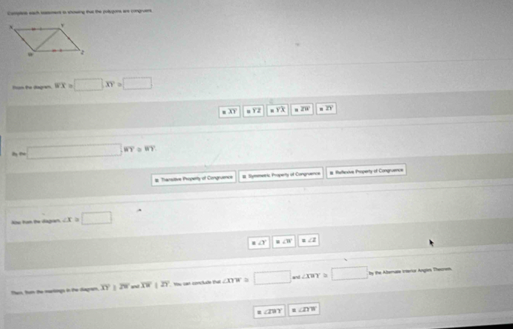 Caspine each iasement io showing that the polygons are congruens.
Tum the dagram overline B'X □ XY=□
overline XY m overline YX aZW n
m□ ,NY≌ RY
# Transitive Property of Congruence # Symmetric Property of Congruence # Reflexive Property of Congruence
Aãe Fom be dágin ∠ x≌ □
∠ Y ∠ W =∠ 2
Then, tor the muriogs in the diagram overline XY 29° and overline XWparallel overline ZY Yàu can conclude that ∠ mw≌ □ and ∠ xWY≌ □ by the Albernate irerior Angles, Theorem.
= ∠ IBY =∠ DB