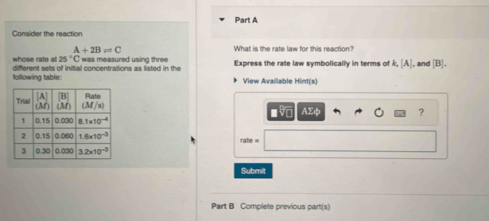 Consider the reaction
A+2Bleftharpoons C
What is the rate law for this reaction?
whose rate at 25°C was measured using three Express the rate law symbolically in terms of k,[A] , and [B].
different sets of initial concentrations as listed in the
following table: View Available Hint(s)
AΣφ ?
rate =
Submit
Part B Complete previous part(s)