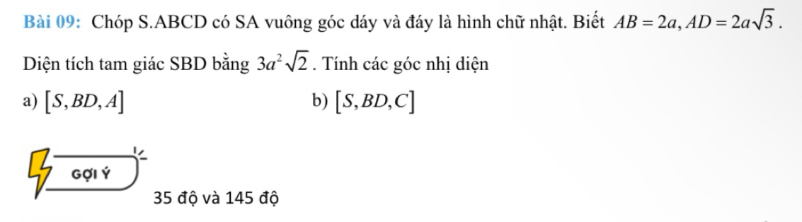 Chóp S. ABCD có SA vuông góc dáy và đáy là hình chữ nhật. Biết AB=2a, AD=2asqrt(3). 
Diện tích tam giác SBD bằng 3a^2sqrt(2). Tính các góc nhị diện 
a) [S,BD,A] b) [S,BD,C]
Gợi Ý 
35 độ và 145 độ