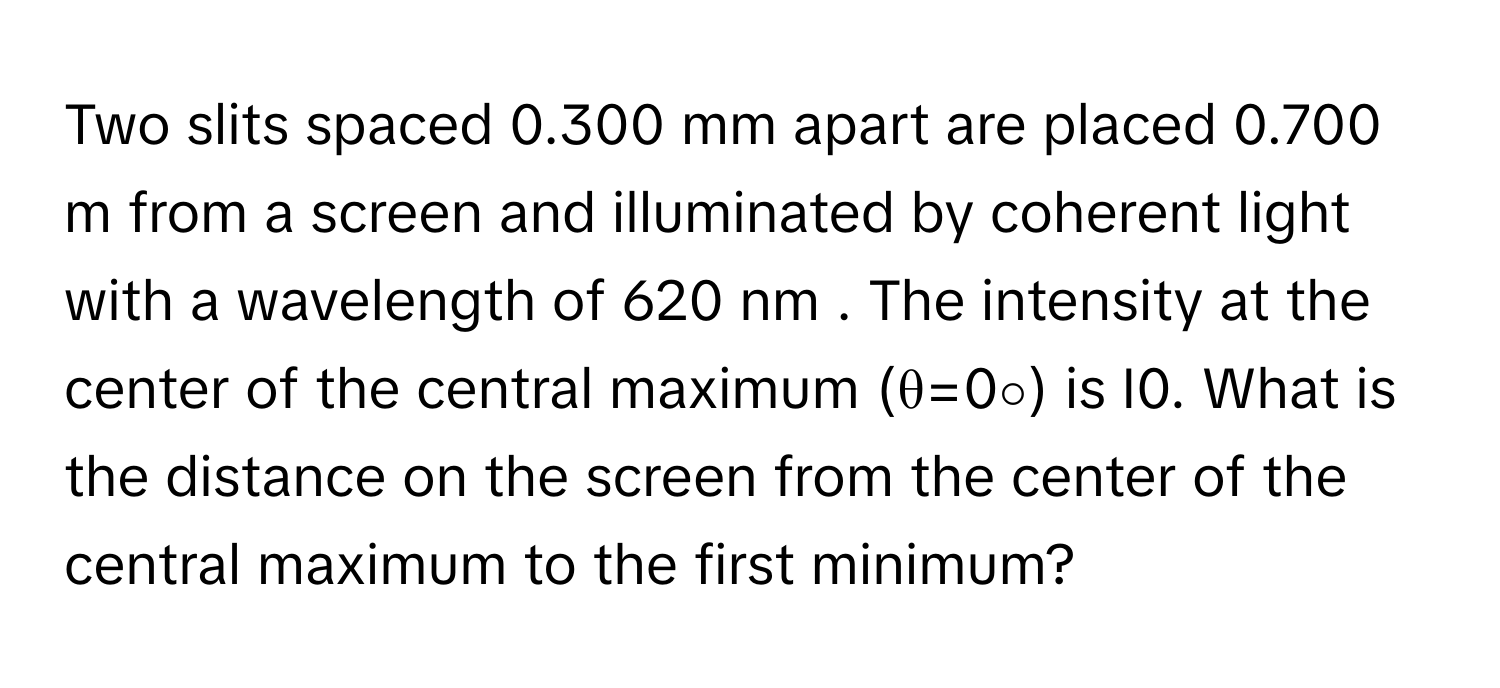 Two slits spaced 0.300 mm apart are placed 0.700 m from a screen and illuminated by coherent light with a wavelength of 620 nm . The intensity at the center of the central maximum (θ=0∘) is I0. What is the distance on the screen from the center of the central maximum to the first minimum?