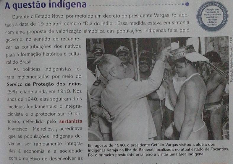 A questão indígena 
Sducação para 
Durante o Estado Novo, por meio de um decreto do presidente Vargas, foi ado- r Valoricação do 
tada a data de 19 de abril como o "Dia do Índio". Essa medida estava em sintonia Pim e Culturals Históricas 
Ba ultcs 
com uma proposta de valorização simbólica das populações indígenas feita pelo 
governo, no sentido de reconhe 
cer as contribuições dos nativo 
para a formação histórica e cultu 
ral do Brasil. 
As políticas indigenistas fo 
ram implementadas por meio d 
Serviço de Proteção dos Índio 
(SPI), criado ainda em 1910. No 
anos de 1940, elas seguiram doi 
modelos fundamentais: o integra 
cionista e o protecionista. O pr 
meiro, defendido pelo sertanist 
Francisco Meirelles, acreditav 
que as populações indígenas de 
veriam ser rapidamente integra Em agosto de 1940, o presidente Getúlio Vargas visitou a aldeia dos 
das à economia e à sociedade indigenas Karajá na Ilha do Bananal, localizada no atual estado de Tocantins. 
com o objetivo de desenvolver as Foi o primeiro presidente brasileiro a visitar uma área indigena.