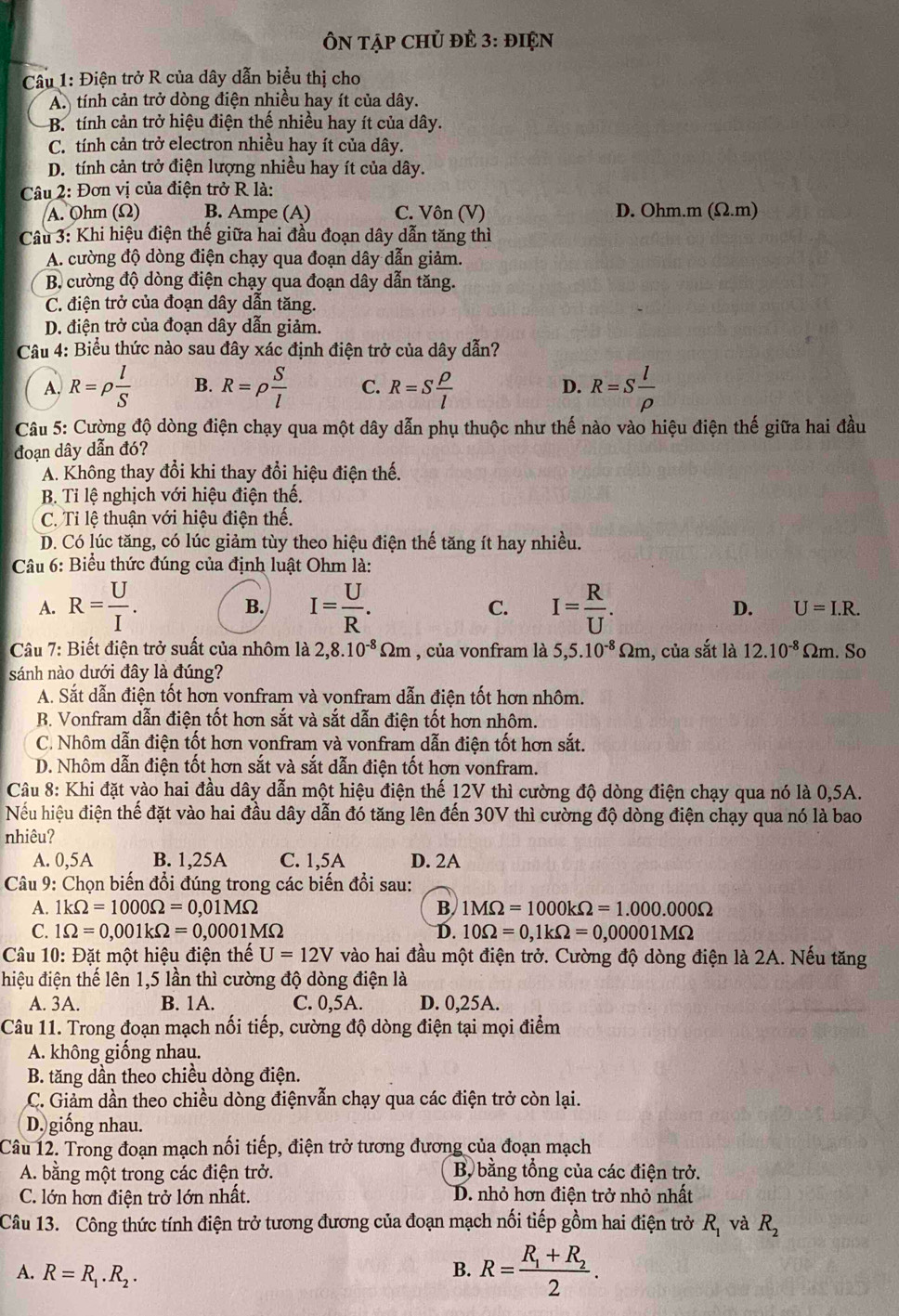 ÔN tập Chủ đÈ 3: điện
Câu 1: Điện trở R của dây dẫn biểu thị cho
A. tính cản trở dòng điện nhiều hay ít của dây.
B. tính cản trở hiệu điện thế nhiều hay ít của dây.
C. tính cản trở electron nhiều hay ít của dây.
D. tính cản trở điện lượng nhiều hay ít của dây.
Câu 2: Đơn vị của điện trở R là:
A. Ohm (Ω) B. Ampe (A) C. Vôn (V) D. Ohm.m (Ω.m)
Câu 3: Khi hiệu điện thế giữa hai đầu đoạn dây dẫn tăng thì
A. cường độ dòng điện chạy qua đoạn dây dẫn giảm.
B. cường độ dòng điện chạy qua đoạn dây dẫn tăng.
C. điện trở của đoạn dây dẫn tăng.
D. điện trở của đoạn dây dẫn giảm.
Câu 4: Biểu thức nào sau đây xác định điện trở của dây dẫn?
A, R=rho  l/S  B. R=rho  S/l  C. R=S rho /l  D. R=S l/rho  
Câu 5: Cường độ dòng điện chạy qua một dây dẫn phụ thuộc như thế nào vào hiệu điện thế giữa hai đầu
đoạn dây dẫn đó?
A. Không thay đổi khi thay đổi hiệu điện thế.
B. Tỉ lệ nghịch với hiệu điện thế.
C. Ti lệ thuận với hiệu điện thế.
D. Có lúc tăng, có lúc giảm tùy theo hiệu điện thế tăng ít hay nhiều.
Câu 6: Biểu thức đúng của định luật Ohm là:
B.
A. R= U/I . I= U/R . C. I= R/U . D. U=I.R.
Câu 7: Biết điện trở suất của nhôm là 2,8.10^(-8)Omega m , của vonfram là 5,5.10^(-8)Omega m 1, của sắt là 12.10^(-8)Omega m. So
sánh nào dưới đây là đúng?
A. Sắt dẫn điện tốt hơn vonfram và vonfram dẫn điện tốt hơn nhôm.
B. Vonfram dẫn điện tốt hơn sắt và sắt dẫn điện tốt hơn nhôm.
C. Nhôm dẫn điện tốt hơn vonfram và vonfram dẫn điện tốt hơn sắt.
D. Nhôm dẫn điện tốt hơn sắt và sắt dẫn điện tốt hơn vonfram.
Câu 8: Khi đặt vào hai đầu dây dẫn một hiệu điện thế 12V thì cường độ dòng điện chạy qua nó là 0,5A.
Nếu hiệu điện thế đặt vào hai đầu dây dẫn đó tăng lên đến 30V thì cường độ dòng điện chạy qua nó là bao
nhiêu?
A. 0,5A B. 1,25A C. 1,5A D. 2A
Câu 9: Chọn biến đổi đúng trong các biến đổi sau:
A. 1kOmega =1000Omega =0,01MOmega B 1MOmega =1000kOmega =1.000.000Omega
C. 1Omega =0,001kOmega =0,0001MOmega D. 10Omega =0,1kOmega =0,00001MOmega
Câu 10: Đặt một hiệu điện thế U=12V vào hai đầu một điện trở. Cường độ dòng điện là 2A. Nếu tăng
hiệu điện thế lên 1,5 lần thì cường độ dòng điện là
A. 3A. B. 1A. C. 0,5A. D. 0,25A.
Câu 11. Trong đoạn mạch nối tiếp, cường độ dòng điện tại mọi điểm
A. không giống nhau.
B. tăng dần theo chiều dòng điện.
C. Giảm dần theo chiều dòng điệnvẫn chạy qua các điện trở còn lại.
D. giống nhau.
Câu 12. Trong đoạn mạch nối tiếp, điện trở tương đương của đoạn mạch
A. bằng một trong các điện trở.  Bộ bằng tổng của các điện trở.
C. lớn hơn điện trở lớn nhất. D. nhỏ hơn điện trở nhỏ nhất
Câu 13. Công thức tính điện trở tương đương của đoạn mạch nối tiếp gồm hai điện trở R_1 và R_2
A. R=R_1.R_2.
B. R=frac R_1+R_22.