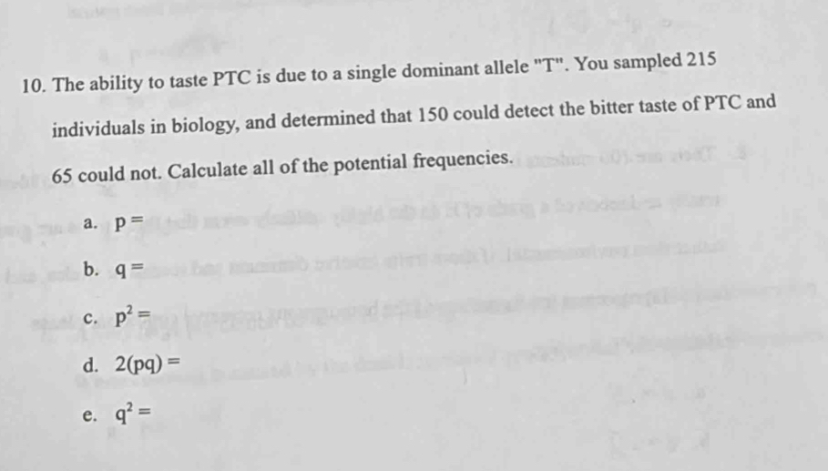 The ability to taste PTC is due to a single dominant allele "T". You sampled 215
individuals in biology, and determined that 150 could detect the bitter taste of PTC and
65 could not. Calculate all of the potential frequencies.
a. p=
b. q=
c. p^2=
d. 2(pq)=
e. q^2=