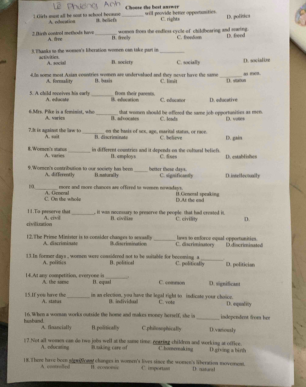 Choose the best answer
Girls must all be sent to school because_ will provide better opportunities.
A. education B. beliefs C. rights D. politics
2.Birth control methods have _women from the endless cycle of childbearing and rearing.
A. free B. freely C. freedom D. freed
3.Thanks to the women's liberation women can take part in_
activities.
A. social B. socicty C. socially D. socialize
4.In some most Asian countries women are undervalued and they never have the same _as men.
A. formality B. basis C. limit D. status
5. A child receives his early _from their parents.
A. educate B. education C. educator D. educative
6.Mrs. Pike is a feminist, who _that women should be offered the same job opportunities as men.
A. varies B. advocates C. leads D. votes
7.It is against the law to _on the basis of sex, age, marital status, or race.
A. suit B. discriminate C. believe D. gain
8.Women's status _in different countries and it depends on the cultural beliefs.
A. varies B. employs C. fixes D. establishes
9.Women's contribution to our society has been _better these days.
A. differently B.naturally C. significantly D.intellectually
10._ more and more chances are offered to women nowadays.
A. General B.General speaking
C. On the whole D.At the end
11.To preserve that _, it was necessary to preserve the people that had created it.
A. civil B. civilize C. civility D.
civilization
12.The Prime Minister is to consider changes to sexually _laws to enforce equal opportunities.
A. discriminate B.discrimination C. discriminatory D.discriminated
13.In former days , women were considered not to be suitable for becoming a_ .
A. politics B. political C. politically D. politician
14.At any competition, everyone is_ .
A. the same B. equal C. common D. significant
15.If you have the_ in an election, you have the legal right to indicate your choice.
A. status B. individual C. vote D. equality
16.When a woman works outside the home and makes money herself, she is _independent from her
husband.
A. financially B.politically C.philosophically D.variously
17.Not all women can do two jobs well at the same time: rearing children and working at office.
A. educating B.taking care of C.homemaking D.giving a birth
18.There have been significant changes in women's lives since the women's liberation movement.
A. controlled B. economic C. important D. natural