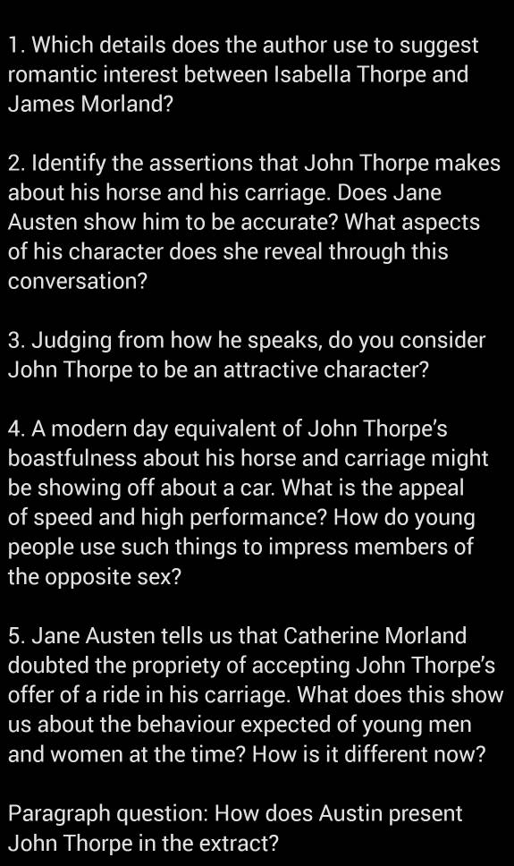 Which details does the author use to suggest 
romantic interest between Isabella Thorpe and 
James Morland? 
2. Identify the assertions that John Thorpe makes 
about his horse and his carriage. Does Jane 
Austen show him to be accurate? What aspects 
of his character does she reveal through this 
conversation? 
3. Judging from how he speaks, do you consider 
John Thorpe to be an attractive character? 
4. A modern day equivalent of John Thorpe’s 
boastfulness about his horse and carriage might 
be showing off about a car. What is the appeal 
of speed and high performance? How do young 
people use such things to impress members of 
the opposite sex? 
5. Jane Austen tells us that Catherine Morland 
doubted the propriety of accepting John Thorpe's 
offer of a ride in his carriage. What does this show 
us about the behaviour expected of young men 
and women at the time? How is it different now? 
Paragraph question: How does Austin present 
John Thorpe in the extract?