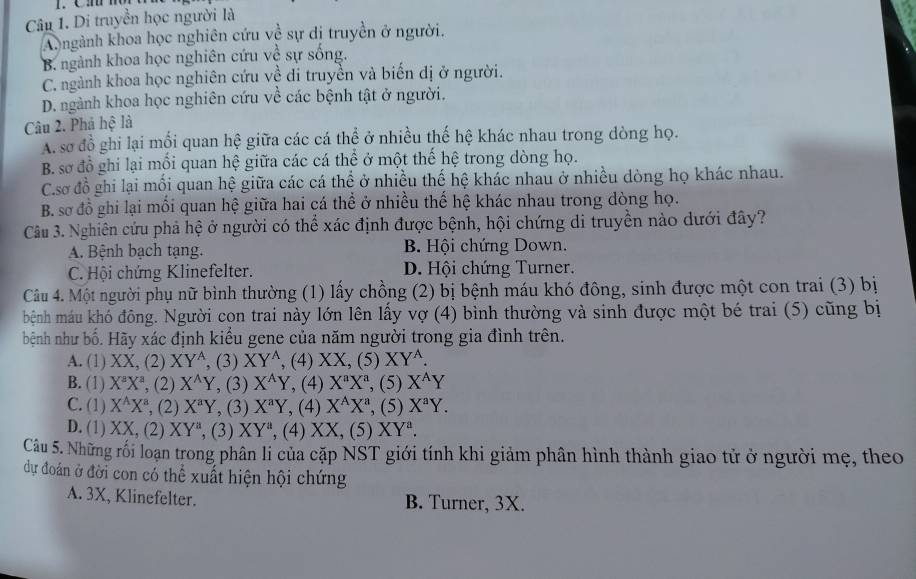 Di truyền học người là
A. ngành khoa học nghiên cứu về sự dị truyền ở người.
B. ngành khoa học nghiên cứu về sự sống.
C. ngành khoa học nghiên cứu về di truyền và biến dị ở người.
D. ngành khoa học nghiên cứu về các bệnh tật ở người.
Câu 2. Phá hệ là
A. sơ đồ ghi lại mối quan hệ giữa các cá thể ở nhiều thế hệ khác nhau trong dòng họ.
B. sơ đồ ghi lại mối quan hệ giữa các cá thể ở một thế hệ trong dòng họ.
C.sơ đồ ghi lại mối quan hệ giữa các cá thể ở nhiều thế hệ khác nhau ở nhiều dòng họ khác nhau.
B. sơ đồ ghi lại mối quan hệ giữa hai cá thể ở nhiều thế hệ khác nhau trong dòng họ.
Câu 3. Nghiên cứu phả hệ ở người có thể xác định được bệnh, hội chứng di truyền nào dưới đây?
A. Bệnh bạch tạng. B. Hội chứng Down.
C. Hội chứng Klinefelter. D. Hội chứng Turner.
Câu 4. Một người phụ nữ bình thường (1) lấy chồng (2) bị bệnh máu khó đông, sinh được một con trai (3) bị
bệnh máu khó đông. Người con trai này lớn lên lấy vợ (4) bình thường và sinh được một bé trai (5) cũng bị
bệnh như bố. Hãy xác định kiểu gene của năm người trong gia đình trên.
A. (1) XX, (2) XY^A (3) XY^A , (4) XX, (5) XY^A.
B. (1) X^aX^a ', (2) X^(wedge)Y , (3) X^(wedge)Y , (4) X^aX^a , (5) X^AY
C. (1) X^AX^a ', (2) X^aY , (3) X^aY , (4) X^AX^a , (5) X^aY.
D. (1) XX,(2 XY^a, ,( 3) XY^a , (4) XX,(5)XY^a.
Câu 5. Những rối loạn trong phân li của cặp NST giới tính khi giảm phân hình thành giao tử ở người mẹ, theo
dự đoán ở đời con có thể xuất hiện hội chứng
A. 3X, Klinefelter. B. Turner, 3X.