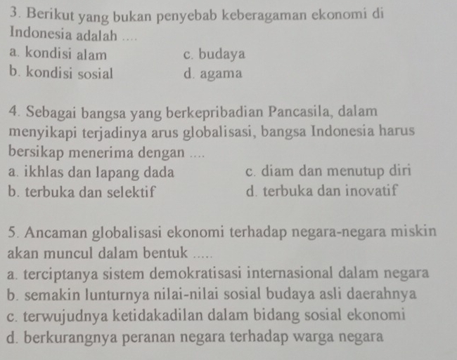 Berikut yang bukan penyebab keberagaman ekonomi di
Indonesia adalah ....
a. kondisi alam c. budaya
b. kondisi sosial d. agama
4. Sebagai bangsa yang berkepribadian Pancasila, dalam
menyikapi terjadinya arus globalisasi, bangsa Indonesia harus
bersikap menerima dengan ....
a. ikhlas dan lapang dada c. diam dan menutup diri
b. terbuka dan selektif d. terbuka dan inovatif
5. Ancaman globalisasi ekonomi terhadap negara-negara miskin
akan muncul dalam bentuk .....
a. terciptanya sistem demokratisasi internasional dalam negara
b. semakin lunturnya nilai-nilai sosial budaya asli daerahnya
c. terwujudnya ketidakadilan dalam bidang sosial ekonomi
d. berkurangnya peranan negara terhadap warga negara