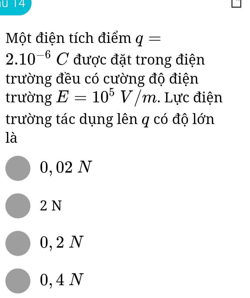 Một điện tích điểm q=
2.10^(-6)C được đặt trong điện
trường đều có cường độ điện
trường E=10^5V/m. Lực điện
trường tác dụng lên q có độ lớn
là
0, 02 N
2 N
0, 2 N
0, 4 N