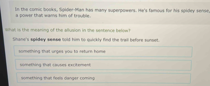 In the comic books, Spider-Man has many superpowers. He's famous for his spidey sense,
a power that warns him of trouble.
What is the meaning of the allusion in the sentence below?
Shane's spidey sense told him to quickly find the trail before sunset.
something that urges you to return home
something that causes excitement
something that feels danger coming