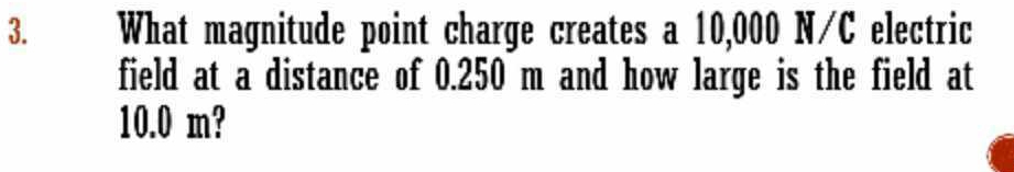 What magnitude point charge creates a 10,000 N/C electric 
field at a distance of 0.250 m and how large is the field at
10.0 m?