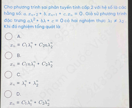 Cho phương trình sai phân tuyến tính cấp 2 với hệ số là các
hằng số: a ... x_n+2+b.x_n+1+c.x_n=0. Giả sử phương trình
đặc trưng alambda^2+blambda +c=0 có hai nghiệm thực lambda _1!= lambda _2. 
Khi đó nghiệm tổng quát là:
A.
x_n=C_1lambda _1^(n+C_2)nlambda _2^(n
B.
x_n)=C_1nlambda _1^(n+C_2)lambda _2^(n
C.
x_n)=lambda _1^(n+lambda _2^n
D.
x_n)=C_1lambda _1^(n+C_2)lambda _2^n