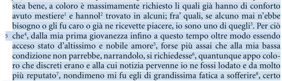 stea bene, a coloro è massimamente richiesto li quali già hanno di conforto 
avuto mestiere¹ e hanno R trovato in alcuni; fra’ quali, se alcuno mai n’ebbe 
bisogno o gli fu caro o già ne ricevette piacere, io sono uno di quegli³. Per ciò
5 che⁴, dalla mia prima giovanezza infino a questo tempo oltre modo essendo 
acceso stato d’altissimo e nobile amore⁵, forse più assai che alla mia bassa 
condizione non parrebbe, narrandolo, si richiedesseó, quantunque appo colo- 
ro che discreti erano e alla cui notizia pervenne io ne fossi lodato e da molto 
più reputato², nondimeno mi fu egli di grandissima fatica a sofferire⁸, certo