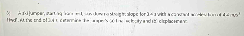 A ski jumper, starting from rest, skis down a straight slope for 3.4 s with a constant acceleration of 4.4m/s^2
[fwd]. At the end of 3.4 s, determine the jumper’s (a) final velocity and (b) displacement.