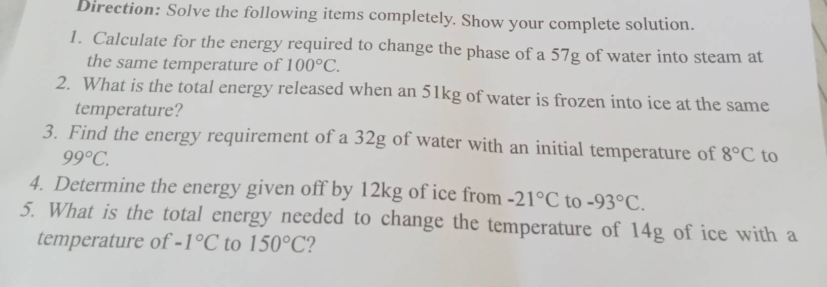 Direction: Solve the following items completely. Show your complete solution. 
1. Calculate for the energy required to change the phase of a 57g of water into steam at 
the same temperature of 100°C. 
2. What is the total energy released when an 51kg of water is frozen into ice at the same 
temperature? 
3. Find the energy requirement of a 32g of water with an initial temperature of 8°C to
99°C. 
4. Determine the energy given off by 12kg of ice from -21°C to -93°C. 
5. What is the total energy needed to change the temperature of 14g of ice with a 
temperature of -1°C to 150°C