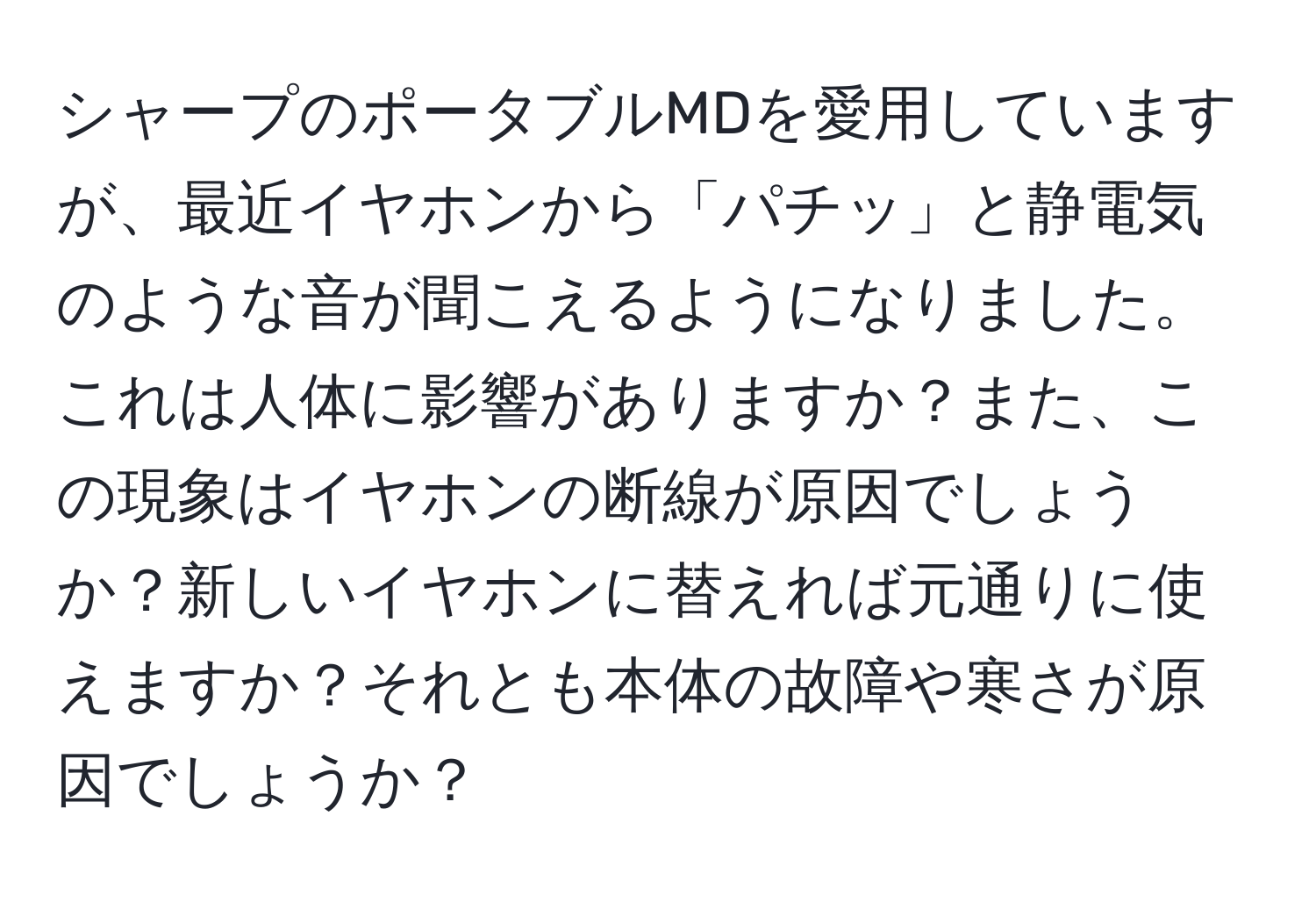 シャープのポータブルMDを愛用していますが、最近イヤホンから「パチッ」と静電気のような音が聞こえるようになりました。これは人体に影響がありますか？また、この現象はイヤホンの断線が原因でしょうか？新しいイヤホンに替えれば元通りに使えますか？それとも本体の故障や寒さが原因でしょうか？