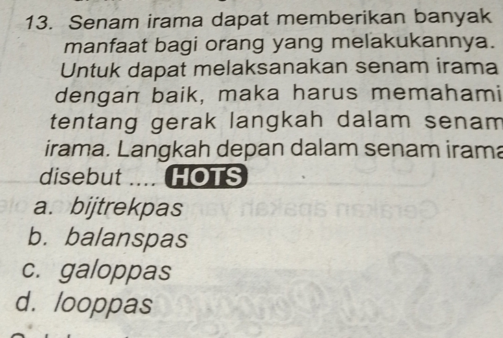 Senam irama dapat memberikan banyak
manfaat bagi orang yang melakukannya.
Untuk dapat melaksanakan senam irama
dengan baik, maka harus memahami
tentang gerak langkah dalam senam
irama. Langkah depan dalam senam irama
disebut .... HOTS
a. bijtrekpas
b. balanspas
c. galoppas
d. looppas