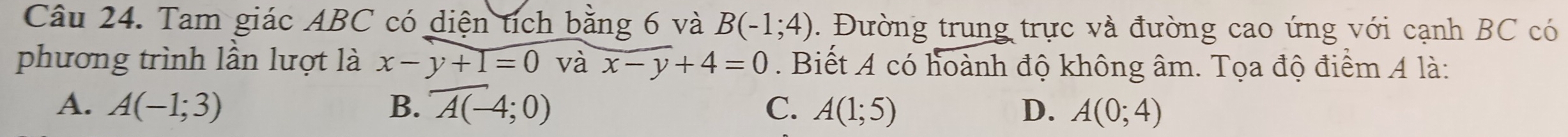 Tam giác ABC có diện tích bằng 6 và B(-1;4). Đường trung trực và đường cao ứng với cạnh BC có
phương trình lần lượt là x-y+1=0 và x-y+4=0. Biết A có hoành độ không âm. Tọa độ điểm A là:
A. A(-1;3) B. overline A(-4;0) C. A(1;5) D. A(0;4)
