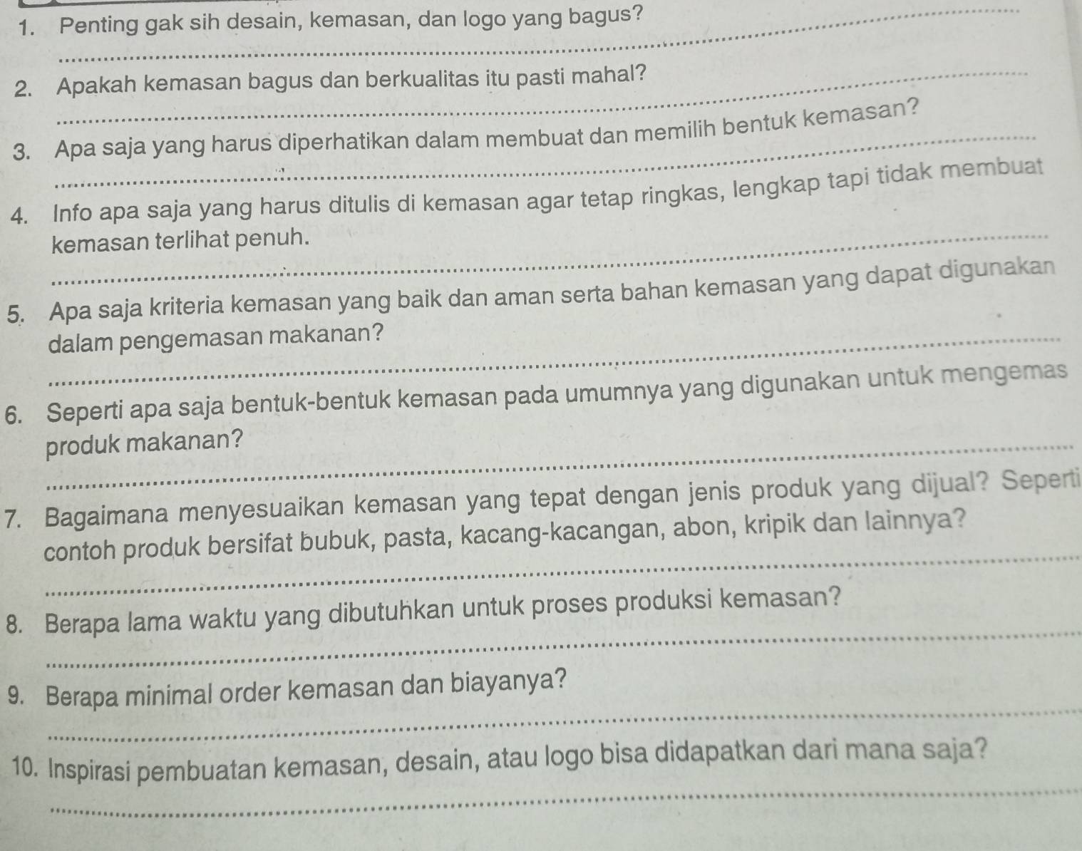 Penting gak sih desain, kemasan, dan logo yang bagus? 
2. Apakah kemasan bagus dan berkualitas itu pasti mahal? 
3. Apa saja yang harus diperhatikan dalam membuat dan memilih bentuk kemasan? 
4. Info apa saja yang harus ditulis di kemasan agar tetap ringkas, lengkap tapi tidak membuat 
_kemasan terlihat penuh. 
5. Apa saja kriteria kemasan yang baik dan aman serta bahan kemasan yang dapat digunakan 
_dalam pengemasan makanan? 
6. Seperti apa saja bentuk-bentuk kemasan pada umumnya yang digunakan untuk mengemas 
_produk makanan? 
7. Bagaimana menyesuaikan kemasan yang tepat dengan jenis produk yang dijual? Seperti 
_ 
contoh produk bersifat bubuk, pasta, kacang-kacangan, abon, kripik dan lainnya? 
_ 
8. Berapa lama waktu yang dibutuhkan untuk proses produksi kemasan? 
_ 
9. Berapa minimal order kemasan dan biayanya? 
_ 
10. Inspirasi pembuatan kemasan, desain, atau logo bisa didapatkan dari mana saja?