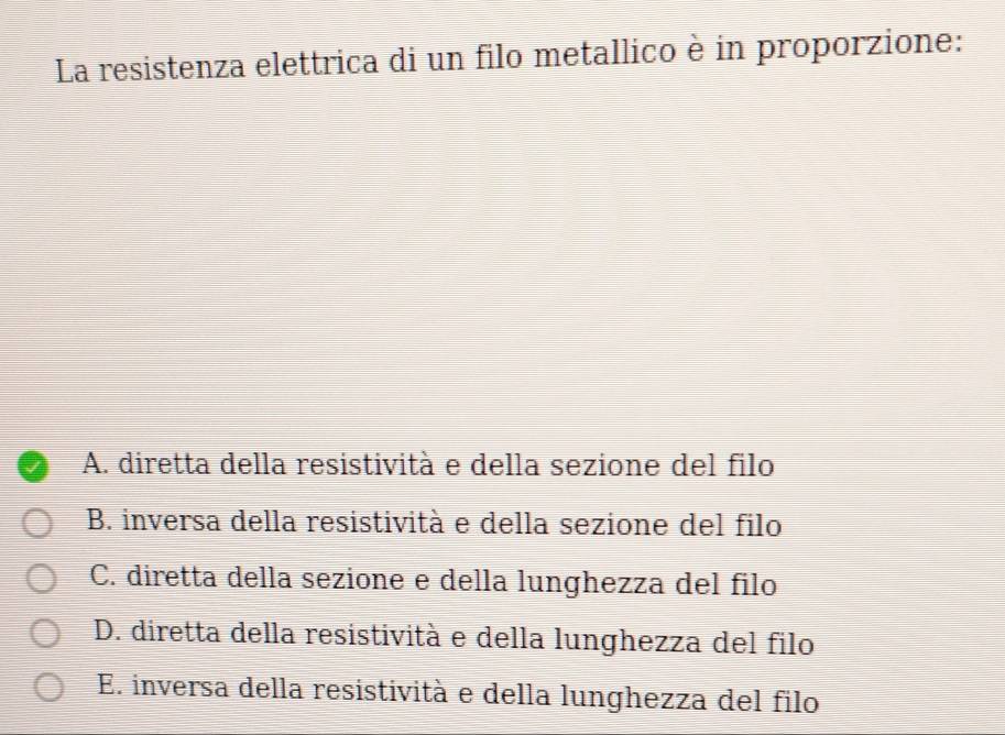 La resistenza elettrica di un filo metallico è in proporzione:
A. diretta della resistività e della sezione del filo
B. inversa della resistività e della sezione del filo
C. diretta della sezione e della lunghezza del filo
D. diretta della resistività e della lunghezza del filo
E. inversa della resistività e della lunghezza del filo