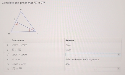 Complete the proof that overline FG≌ overline FH. 
Statement Reason 
1 ∠ GFI=∠ HFI Given 
2 overline FI⊥ overline GH
Given 
3 ∠ FIG=∠ FDH
4 overline H=overline FI Reflexive Property of Congruence 
5 △ FGI≌ △ PHI ASA 
6 overline IG=overline IH