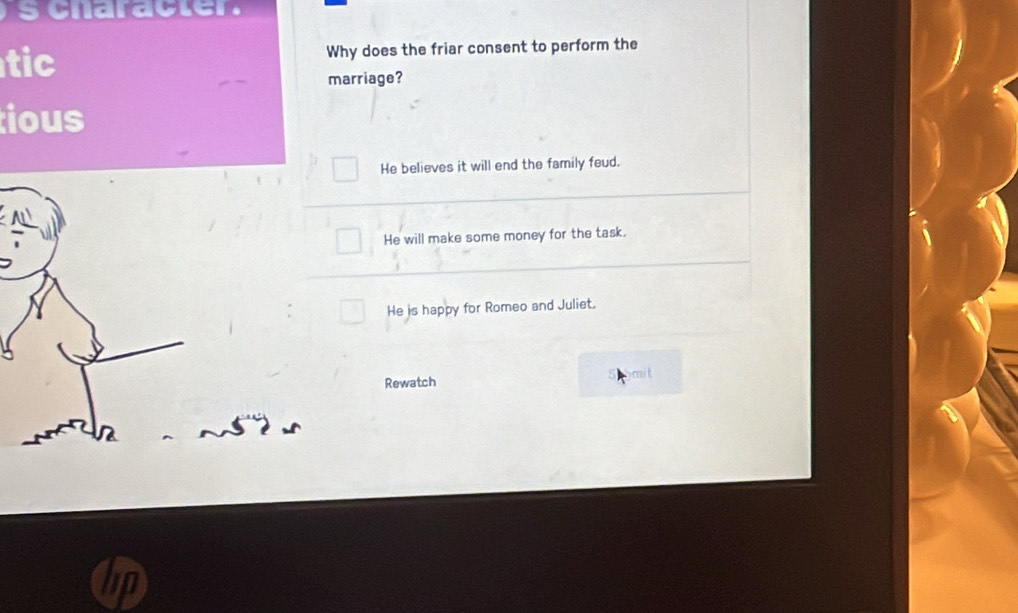 character .
tic Why does the friar consent to perform the
marriage?
ious
He believes it will end the family feud.
He will make some money for the task.
He is happy for Romeo and Juliet.
Rewatch
mit