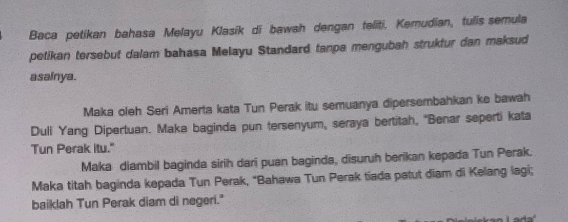 Baca petikan bahasa Melayu Klasik di bawah dengan teliti. Kemudian, tulis semula 
petikan tersebut dalam bahasa Melayu Standard tanpe mengubah struktur dan maksud 
asainya. 
Maka oleh Seri Amerta kata Tun Perak itu semuanya dipersembahkan ke bawah 
Duli Yang Dipertuan. Maka baginda pun tersenyum, seraya bertitah, 'Benar seperti kata 
Tun Perak itu." 
Maka diambil baginda sirih dari puan baginda, disuruh berikan kepada Tun Perak. 
Maka titah baginda kepada Tun Perak, “Bahawa Tun Perak tiada patut diam di Kelang lagi; 
baiklah Tun Perak diam di negeri."