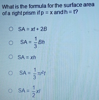 What is the formula for the surface area
of a right prism if p=x and h=t 2
SA=xt+2B
SA= 1/3 Bh
SA=xh
SA= 1/3 π r^2t
SA= 1/2 xl