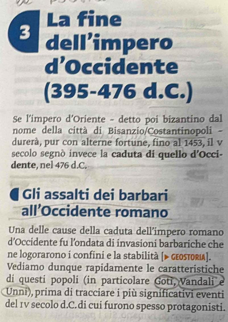 La fine 
3 
dell’impero 
d’Occidente 
(395-476 d.C.) 
Se l'impero d'Oriente - detto poi bizantino dal 
nome della città di Bisanzio/Costantinopoli - 
durerà, pur con alterne fortune, fino al 1453, il v 
secolo segnò invece la caduta di quello d’Occi- 
dente, nel 476 d.C. 
a Gli assalti dei barbari 
all’Occidente romano 
Una delle cause della caduta dell’impero romano 
d’Occidente fu l’ondata di invasioni barbariche che 
ne logorarono i confini e la stabilità [▶ gεOsтOrι]. 
Vediamo dunque rapidamente le caratteristiche 
di questi popoli (in particolare Goti, Vandali e 
Unni), prima di tracciare i più significativi eventi 
del 1v secolo d.C.di cui furono spesso protagonisti.