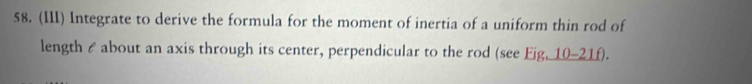 (III) Integrate to derive the formula for the moment of inertia of a uniform thin rod of 
length & about an axis through its center, perpendicular to the rod (see Fig, 10-21f).