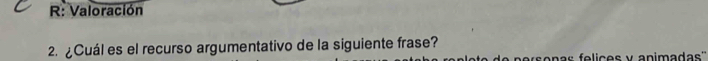 R: Valoración 
2. ¿Cuál es el recurso argumentativo de la siguiente frase? 
o p e rs onas e li c e s y anim adas''