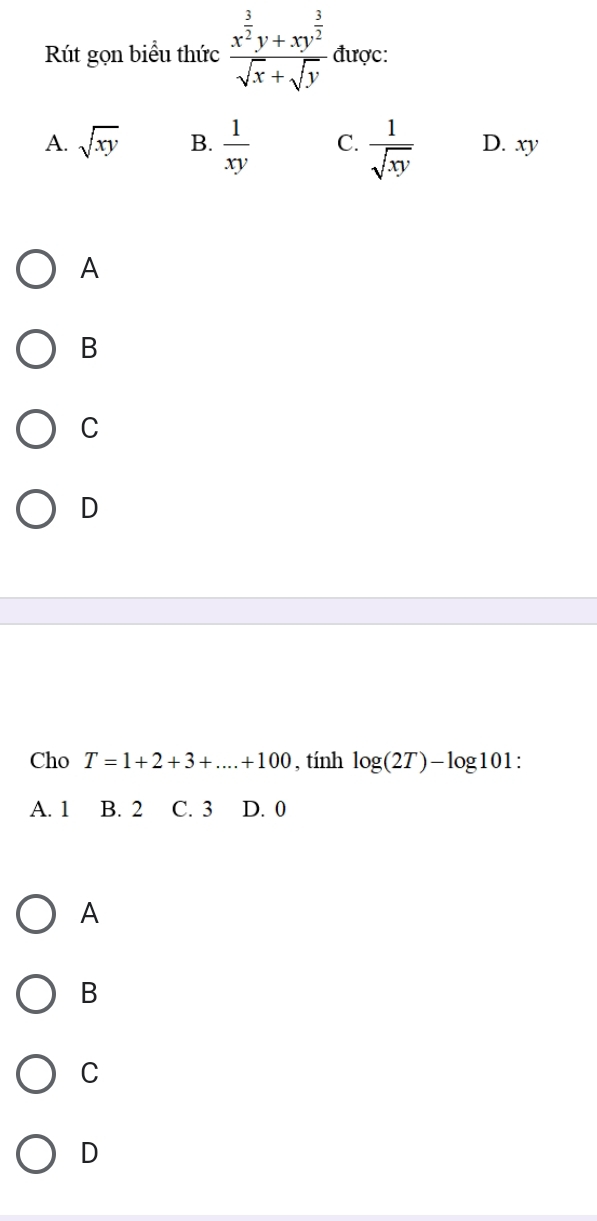 Rút gọn biểu thức frac x^(frac 3)2y+xy^(frac 3)2sqrt(x)+sqrt(y) được:
A. sqrt(xy) B.  1/xy  C.  1/sqrt(xy)  D. xy
A
B
C
D
Cho T=1+2+3+...+100 , tính log (2T)-log 101 :
A. 1 B. 2 C. 3 D. 0
A
B
C
D