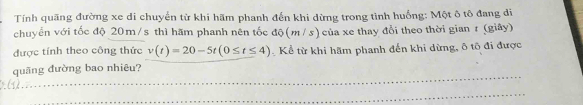 Tính quãng đường xe di chuyển từ khi hãm phanh đến khi dừng trong tình huống: Một ô tô đang di 
chuyển với tốc độ 20m/s thì hãm phanh nên tốc độ (m /s) của xe thay đổi theo thời gian r (giây) 
được tính theo công thức v(t)=20-5t(0≤ t≤ 4) Kể từ khi hãm phanh đến khi dừng, ô tô đi được 
_ 
quãng đường bao nhiêu? 
_